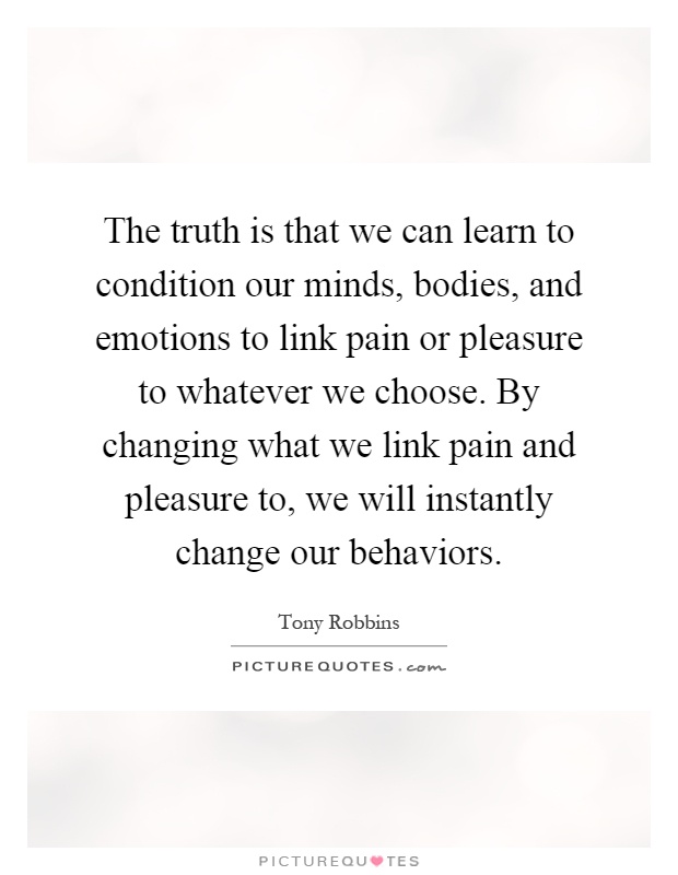 The truth is that we can learn to condition our minds, bodies, and emotions to link pain or pleasure to whatever we choose. By changing what we link pain and pleasure to, we will instantly change our behaviors Picture Quote #1
