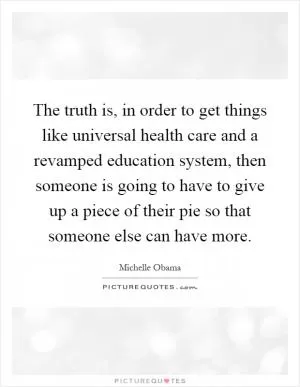 The truth is, in order to get things like universal health care and a revamped education system, then someone is going to have to give up a piece of their pie so that someone else can have more Picture Quote #1
