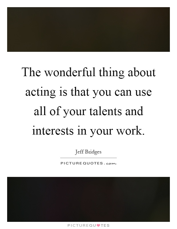 The wonderful thing about acting is that you can use all of your talents and interests in your work Picture Quote #1