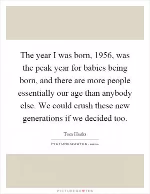 The year I was born, 1956, was the peak year for babies being born, and there are more people essentially our age than anybody else. We could crush these new generations if we decided too Picture Quote #1