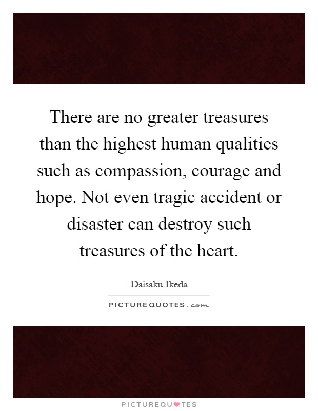 There are no greater treasures than the highest human qualities such as compassion, courage and hope. Not even tragic accident or disaster can destroy such treasures of the heart Picture Quote #1