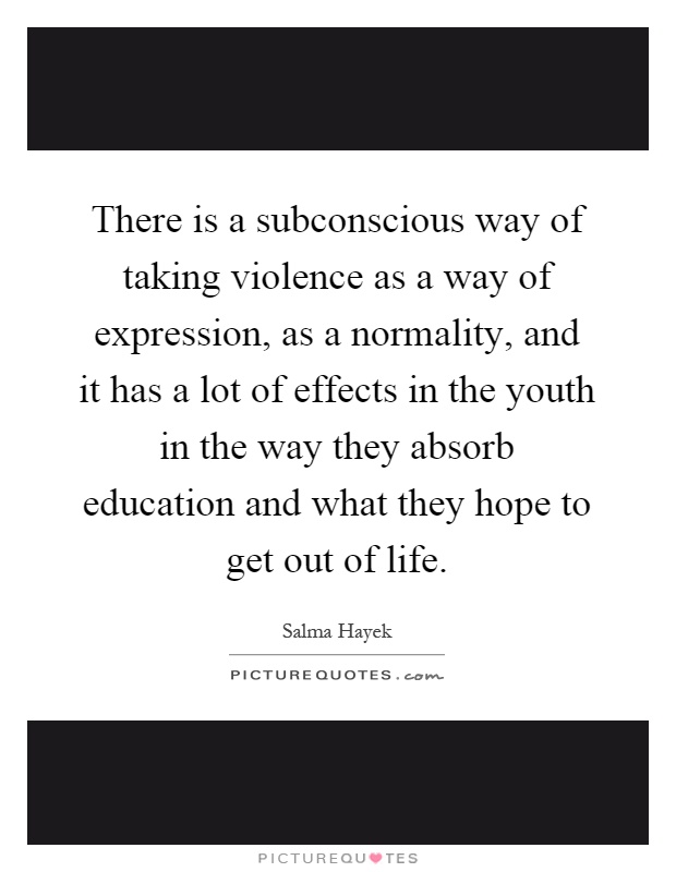 There is a subconscious way of taking violence as a way of expression, as a normality, and it has a lot of effects in the youth in the way they absorb education and what they hope to get out of life Picture Quote #1