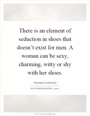 There is an element of seduction in shoes that doesn’t exist for men. A woman can be sexy, charming, witty or shy with her shoes Picture Quote #1