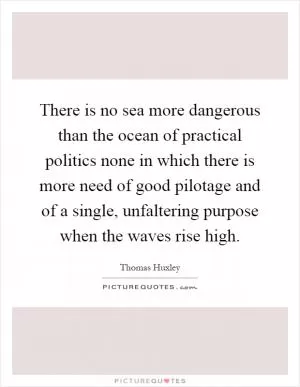 There is no sea more dangerous than the ocean of practical politics none in which there is more need of good pilotage and of a single, unfaltering purpose when the waves rise high Picture Quote #1