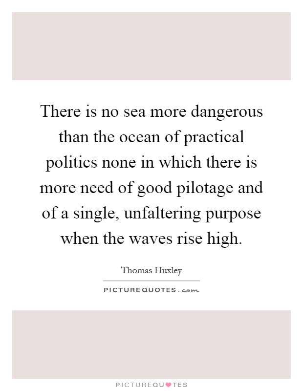 There is no sea more dangerous than the ocean of practical politics none in which there is more need of good pilotage and of a single, unfaltering purpose when the waves rise high Picture Quote #1