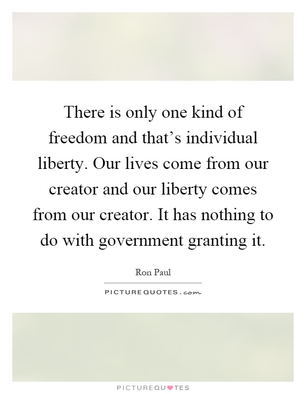 There is only one kind of freedom and that's individual liberty. Our lives come from our creator and our liberty comes from our creator. It has nothing to do with government granting it Picture Quote #1