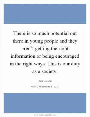There is so much potential out there in young people and they aren’t getting the right information or being encouraged in the right ways. This is our duty as a society Picture Quote #1