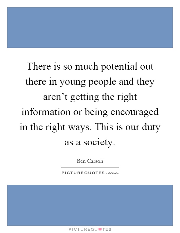 There is so much potential out there in young people and they aren't getting the right information or being encouraged in the right ways. This is our duty as a society Picture Quote #1