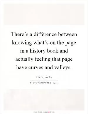 There’s a difference between knowing what’s on the page in a history book and actually feeling that page have curves and valleys Picture Quote #1