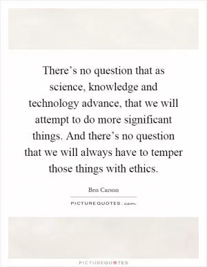 There’s no question that as science, knowledge and technology advance, that we will attempt to do more significant things. And there’s no question that we will always have to temper those things with ethics Picture Quote #1