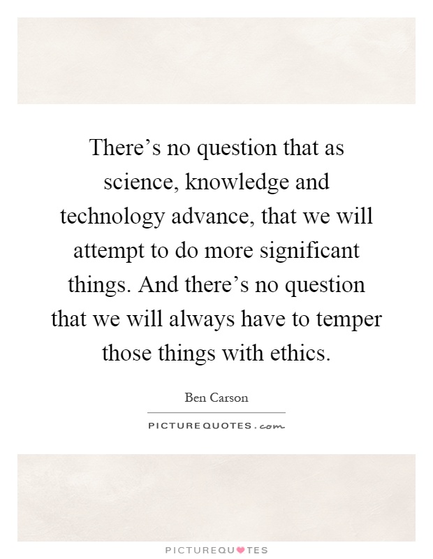 There's no question that as science, knowledge and technology advance, that we will attempt to do more significant things. And there's no question that we will always have to temper those things with ethics Picture Quote #1