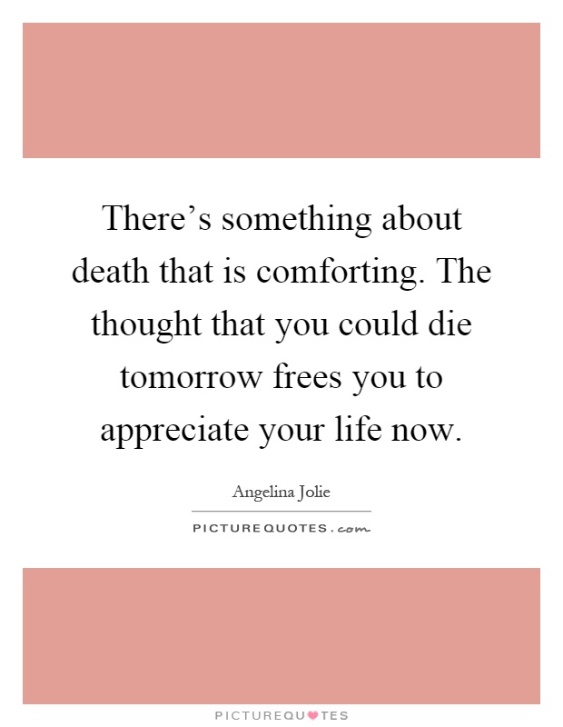 There's something about death that is comforting. The thought that you could die tomorrow frees you to appreciate your life now Picture Quote #1