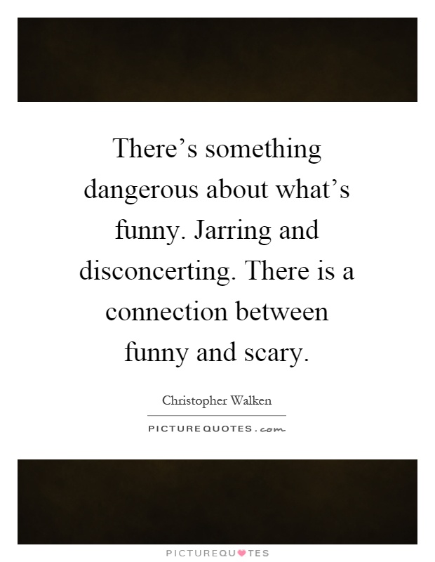There's something dangerous about what's funny. Jarring and disconcerting. There is a connection between funny and scary Picture Quote #1