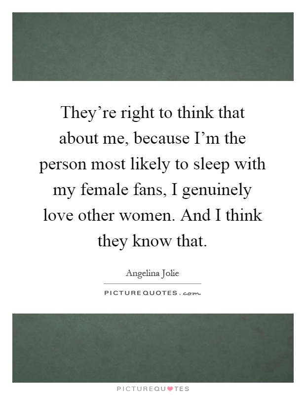 They're right to think that about me, because I'm the person most likely to sleep with my female fans, I genuinely love other women. And I think they know that Picture Quote #1
