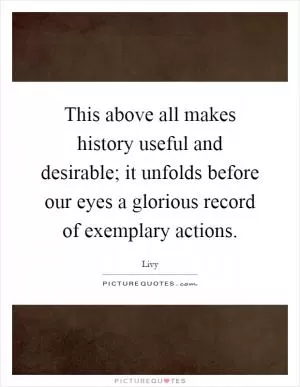 This above all makes history useful and desirable; it unfolds before our eyes a glorious record of exemplary actions Picture Quote #1