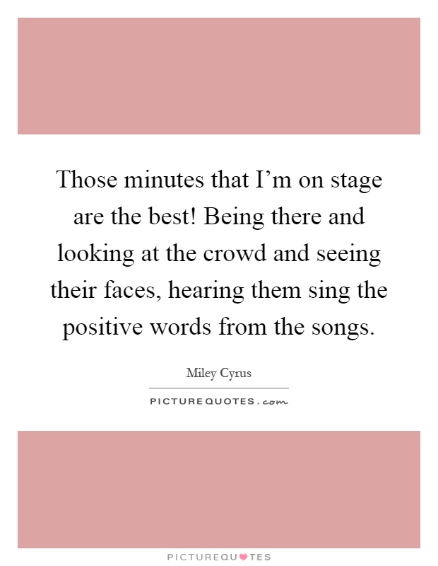 Those minutes that I'm on stage are the best! Being there and looking at the crowd and seeing their faces, hearing them sing the positive words from the songs Picture Quote #1
