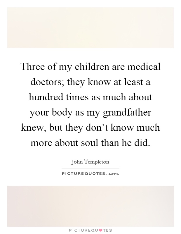 Three of my children are medical doctors; they know at least a hundred times as much about your body as my grandfather knew, but they don't know much more about soul than he did Picture Quote #1