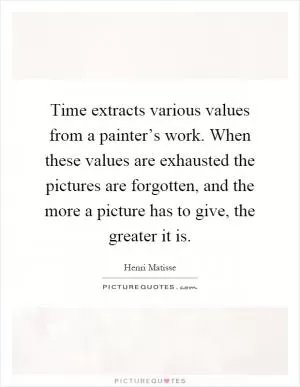 Time extracts various values from a painter’s work. When these values are exhausted the pictures are forgotten, and the more a picture has to give, the greater it is Picture Quote #1