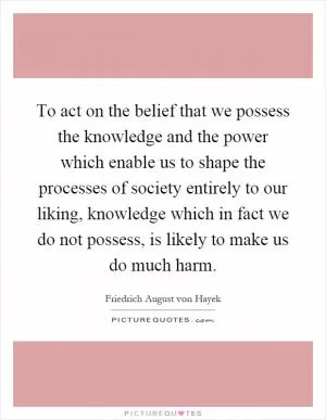 To act on the belief that we possess the knowledge and the power which enable us to shape the processes of society entirely to our liking, knowledge which in fact we do not possess, is likely to make us do much harm Picture Quote #1