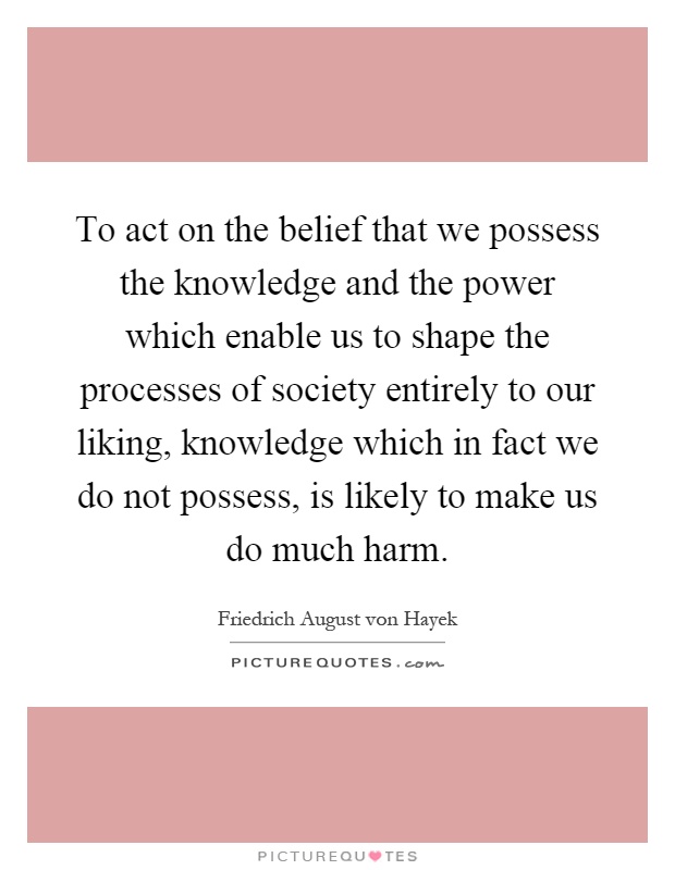To act on the belief that we possess the knowledge and the power which enable us to shape the processes of society entirely to our liking, knowledge which in fact we do not possess, is likely to make us do much harm Picture Quote #1