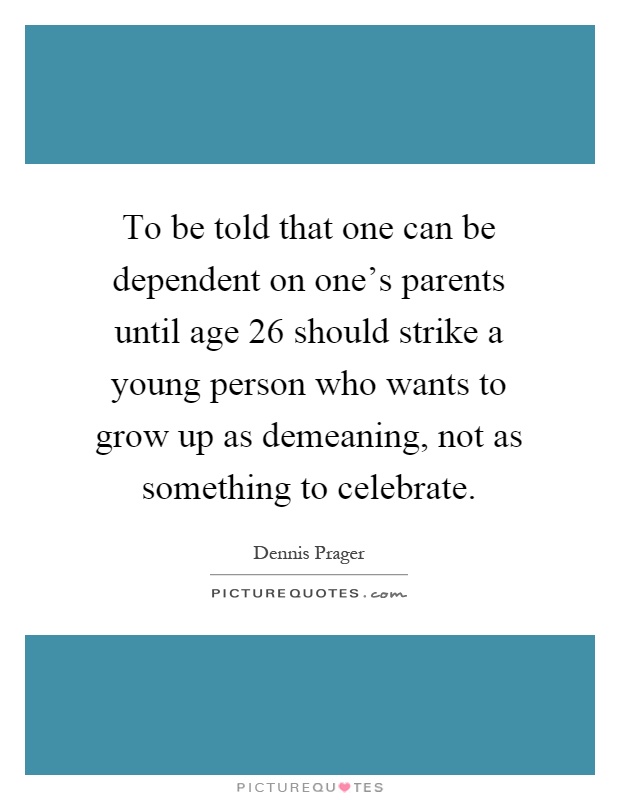 To be told that one can be dependent on one's parents until age 26 should strike a young person who wants to grow up as demeaning, not as something to celebrate Picture Quote #1