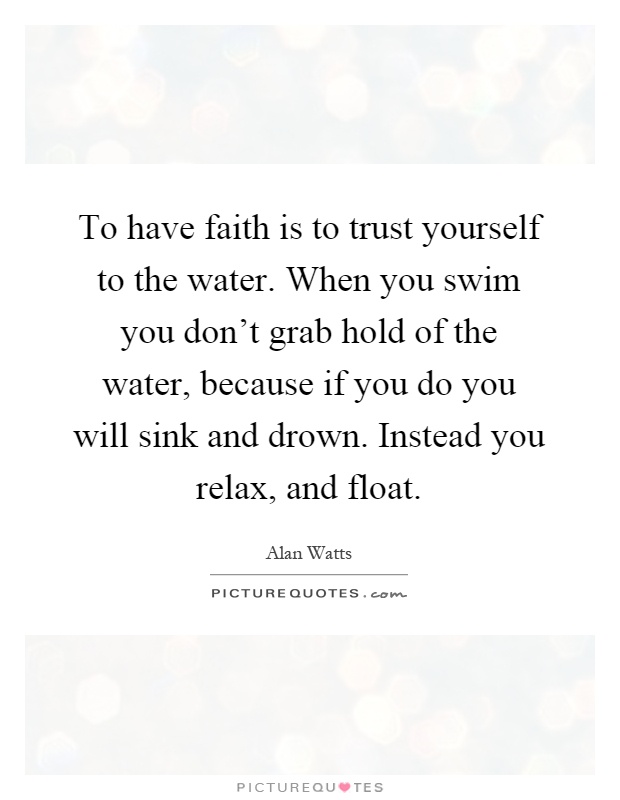 To have faith is to trust yourself to the water. When you swim you don't grab hold of the water, because if you do you will sink and drown. Instead you relax, and float Picture Quote #1