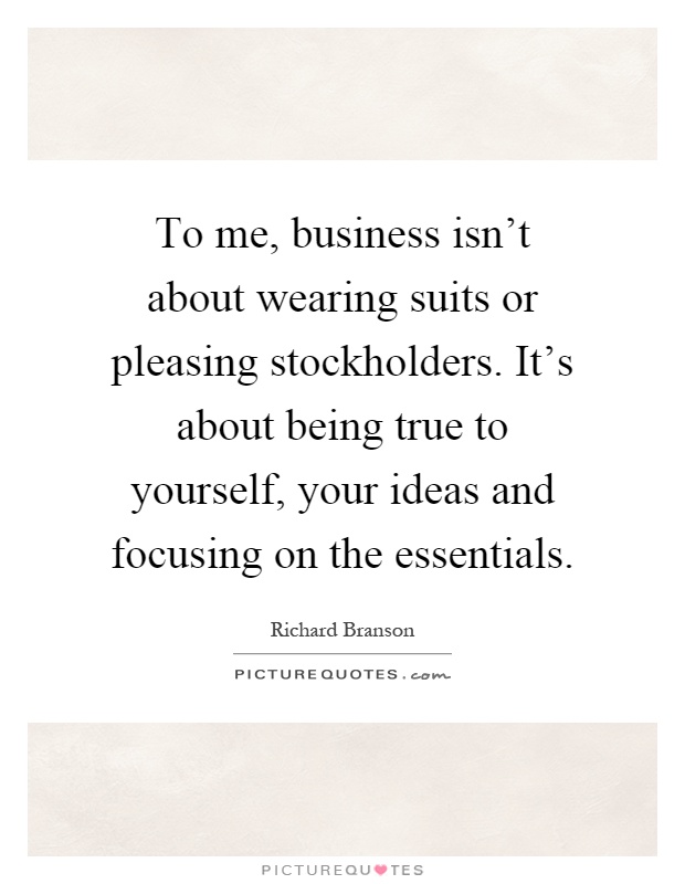 To me, business isn't about wearing suits or pleasing stockholders. It's about being true to yourself, your ideas and focusing on the essentials Picture Quote #1