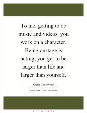 To me, getting to do music and videos, you work on a character. Being onstage is acting; you get to be larger than life and larger than yourself Picture Quote #1