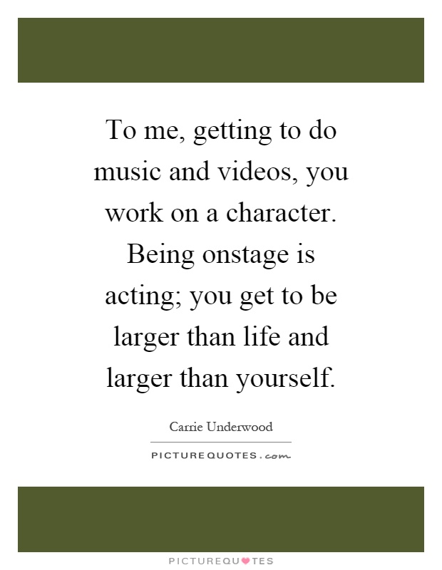 To me, getting to do music and videos, you work on a character. Being onstage is acting; you get to be larger than life and larger than yourself Picture Quote #1