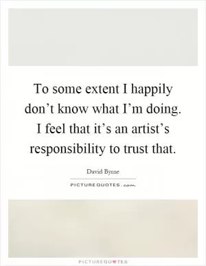 To some extent I happily don’t know what I’m doing. I feel that it’s an artist’s responsibility to trust that Picture Quote #1