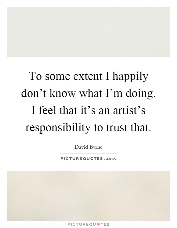 To some extent I happily don't know what I'm doing. I feel that it's an artist's responsibility to trust that Picture Quote #1