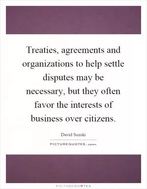 Treaties, agreements and organizations to help settle disputes may be necessary, but they often favor the interests of business over citizens Picture Quote #1