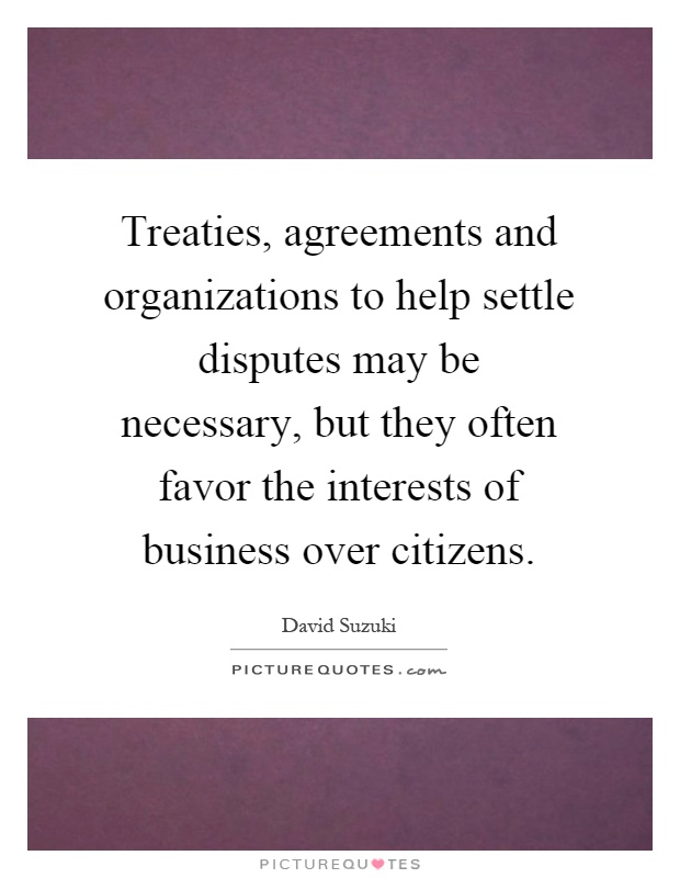 Treaties, agreements and organizations to help settle disputes may be necessary, but they often favor the interests of business over citizens Picture Quote #1