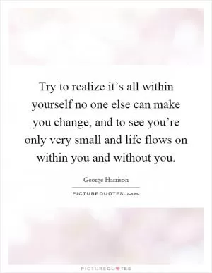 Try to realize it’s all within yourself no one else can make you change, and to see you’re only very small and life flows on within you and without you Picture Quote #1