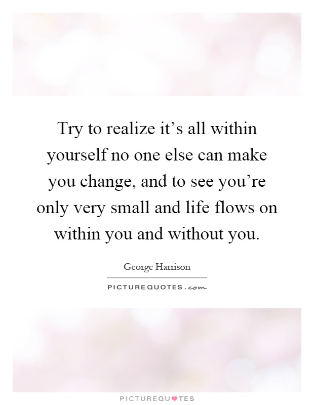 Try to realize it's all within yourself no one else can make you change, and to see you're only very small and life flows on within you and without you Picture Quote #1