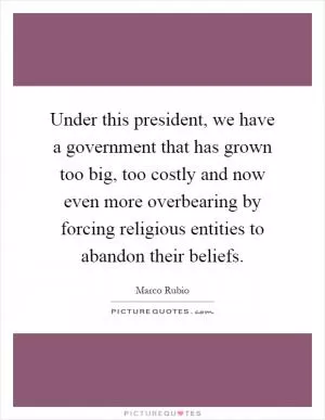 Under this president, we have a government that has grown too big, too costly and now even more overbearing by forcing religious entities to abandon their beliefs Picture Quote #1