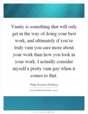 Vanity is something that will only get in the way of doing your best work, and ultimately if you’re truly vain you care more about your work than how you look in your work. I actually consider myself a pretty vain guy when it comes to that Picture Quote #1