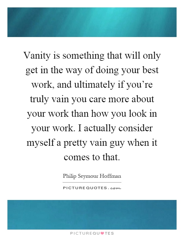 Vanity is something that will only get in the way of doing your best work, and ultimately if you're truly vain you care more about your work than how you look in your work. I actually consider myself a pretty vain guy when it comes to that Picture Quote #1