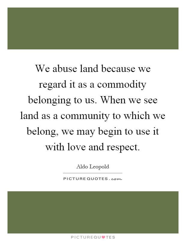 We abuse land because we regard it as a commodity belonging to us. When we see land as a community to which we belong, we may begin to use it with love and respect Picture Quote #1