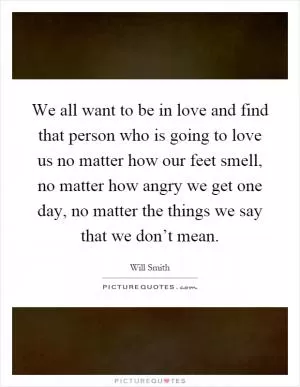 We all want to be in love and find that person who is going to love us no matter how our feet smell, no matter how angry we get one day, no matter the things we say that we don’t mean Picture Quote #1