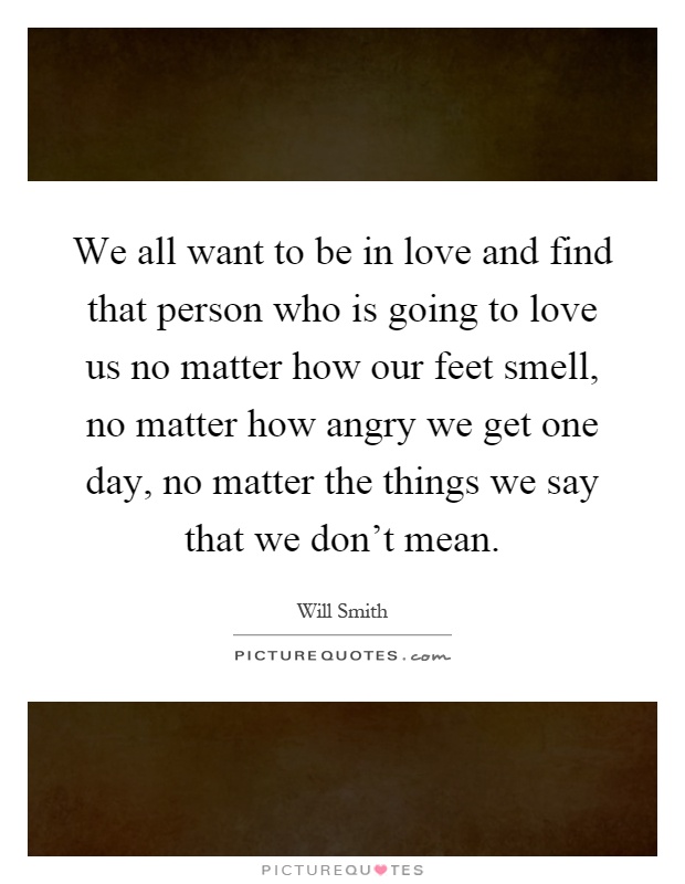 We all want to be in love and find that person who is going to love us no matter how our feet smell, no matter how angry we get one day, no matter the things we say that we don't mean Picture Quote #1