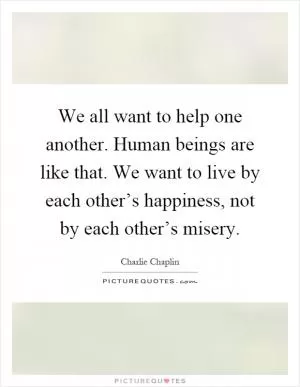 We all want to help one another. Human beings are like that. We want to live by each other’s happiness, not by each other’s misery Picture Quote #1