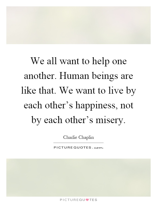 We all want to help one another. Human beings are like that. We want to live by each other's happiness, not by each other's misery Picture Quote #1