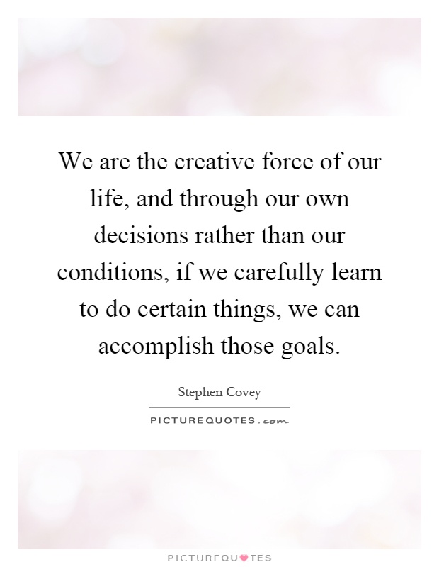 We are the creative force of our life, and through our own decisions rather than our conditions, if we carefully learn to do certain things, we can accomplish those goals Picture Quote #1
