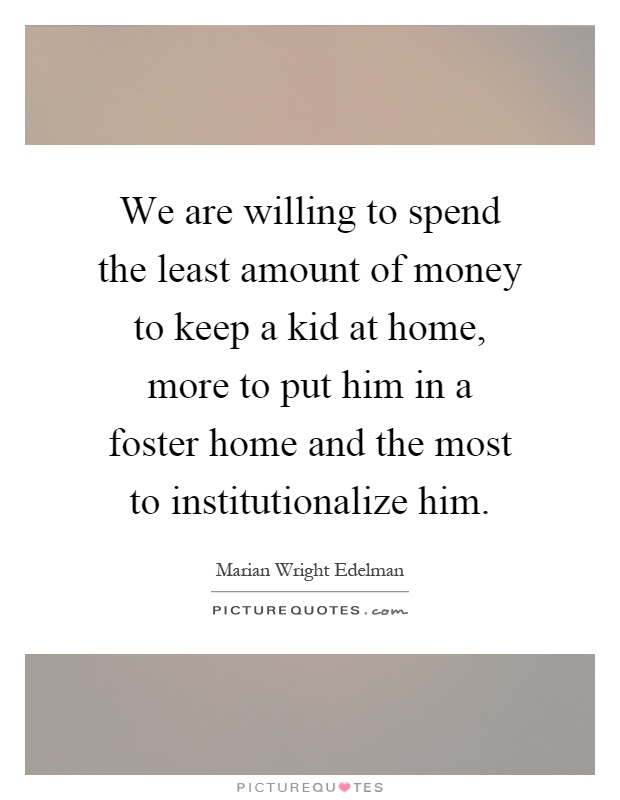 We are willing to spend the least amount of money to keep a kid at home, more to put him in a foster home and the most to institutionalize him Picture Quote #1