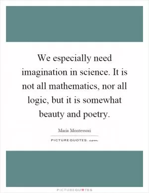 We especially need imagination in science. It is not all mathematics, nor all logic, but it is somewhat beauty and poetry Picture Quote #1