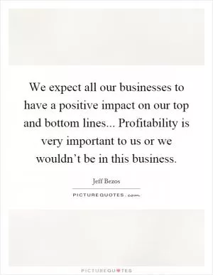We expect all our businesses to have a positive impact on our top and bottom lines... Profitability is very important to us or we wouldn’t be in this business Picture Quote #1