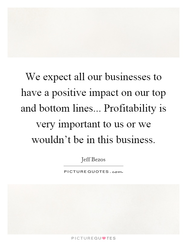 We expect all our businesses to have a positive impact on our top and bottom lines... Profitability is very important to us or we wouldn't be in this business Picture Quote #1
