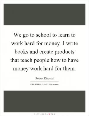 We go to school to learn to work hard for money. I write books and create products that teach people how to have money work hard for them Picture Quote #1