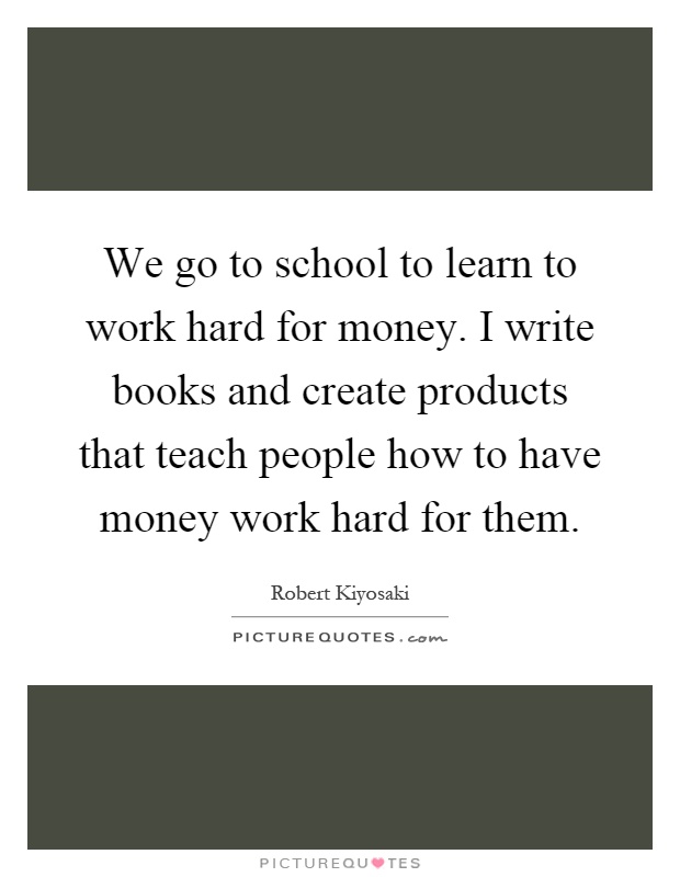 We go to school to learn to work hard for money. I write books and create products that teach people how to have money work hard for them Picture Quote #1